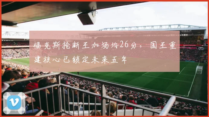 福克斯抢断王加场均26分，国王重建核心已锁定未来五年