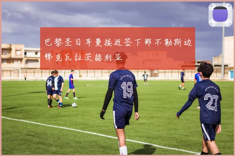 巴黎圣日耳曼接近签下那不勒斯边锋克瓦拉茨赫利亚