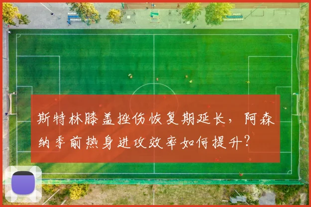 斯特林膝盖挫伤恢复期延长，阿森纳季前热身进攻效率如何提升？